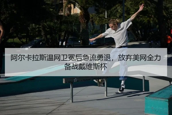 阿尔卡拉斯温网卫冕后急流勇退，放弃美网全力备战戴维斯杯